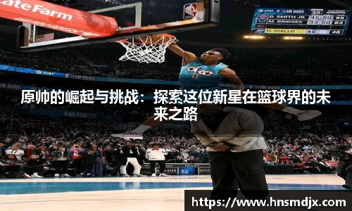 原帅的崛起与挑战：探索这位新星在篮球界的未来之路